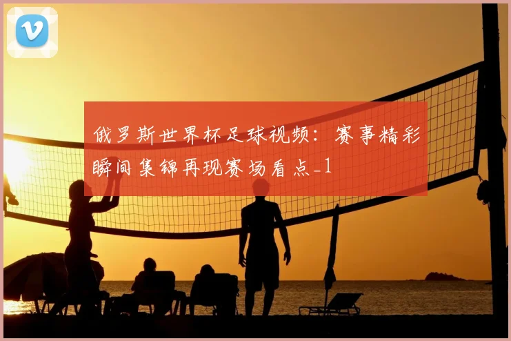 俄罗斯世界杯足球视频:赛事精彩瞬间集锦再现赛场看点_1