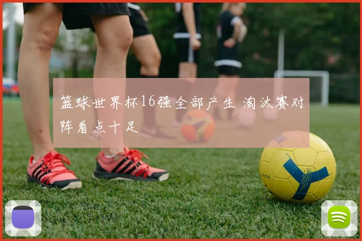 篮球世界杯16强全部产生 淘汰赛对阵看点十足