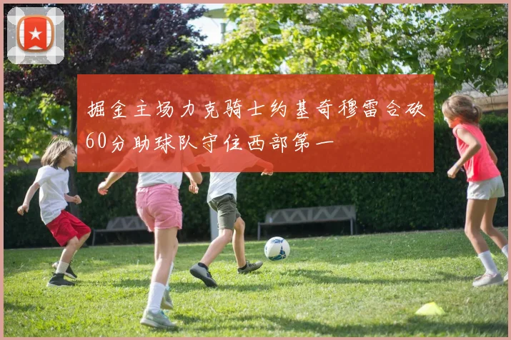 掘金主场力克骑士约基奇穆雷合砍60分助球队守住西部第一