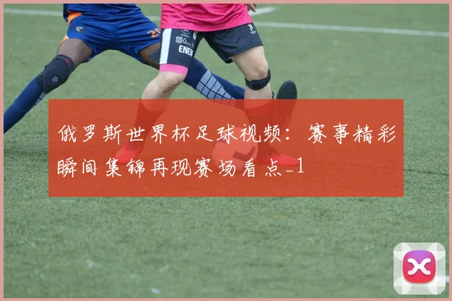 俄罗斯世界杯足球视频:赛事精彩瞬间集锦再现赛场看点_1