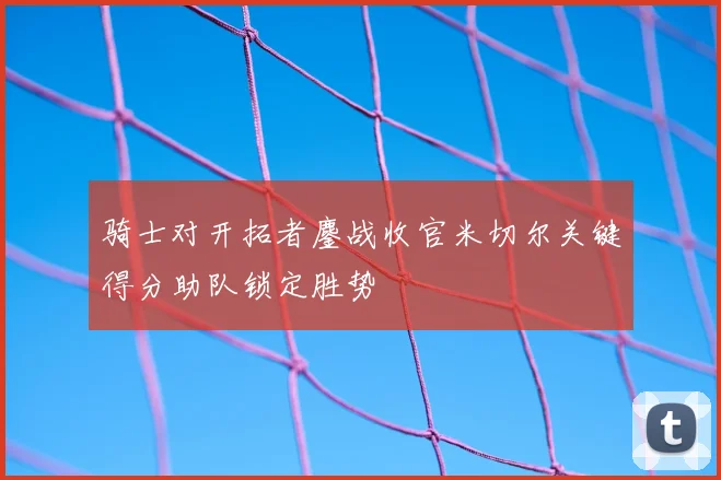 骑士对开拓者鏖战收官米切尔关键得分助队锁定胜势