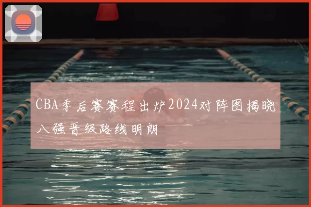 CBA季后赛赛程出炉2024对阵图揭晓八强晋级路线明朗