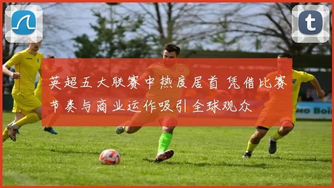 英超五大联赛中热度居首 凭借比赛节奏与商业运作吸引全球观众