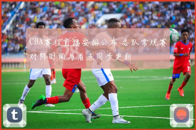 CBA赛程直播安排公布 各队常规赛对阵时间与看点同步更新