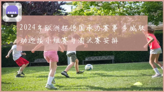 2024年欧洲杯德国承办赛事 多城联动迎接小组赛与淘汰赛安排