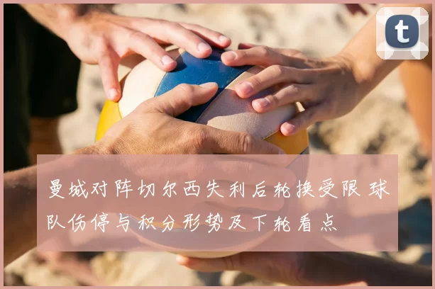 曼城对阵切尔西失利后轮换受限 球队伤停与积分形势及下轮看点