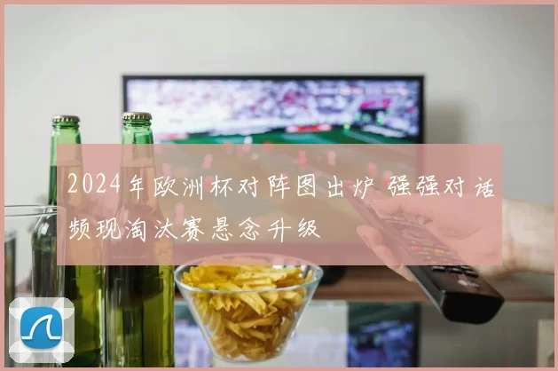 2024年欧洲杯对阵图出炉 强强对话频现淘汰赛悬念升级