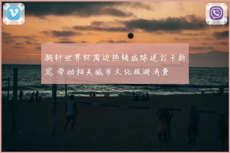 胸针世界杯周边热销成球迷打卡新宠 带动相关城市文化旅游消费