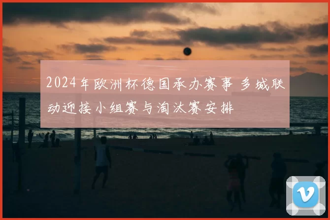 2024年欧洲杯德国承办赛事 多城联动迎接小组赛与淘汰赛安排