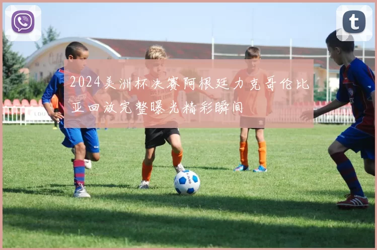 2024美洲杯决赛阿根廷力克哥伦比亚回放完整曝光精彩瞬间