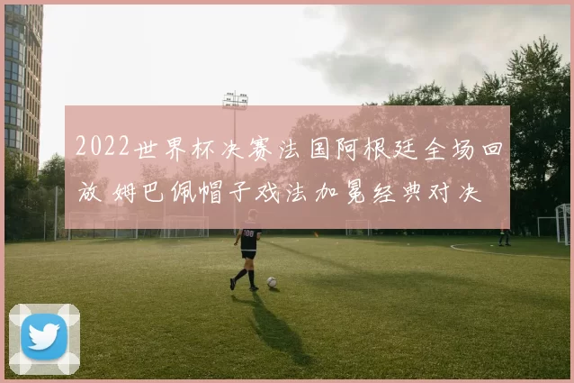 2022世界杯决赛法国阿根廷全场回放 姆巴佩帽子戏法加冕经典对决